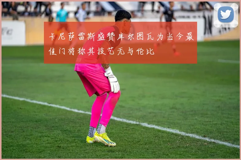 卡尼萨雷斯盛赞库尔图瓦为当今最佳门将称其技艺无与伦比