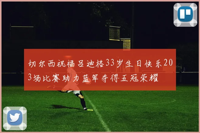 切尔西祝福吕迪格33岁生日快乐203场比赛助力蓝军夺得五冠荣耀