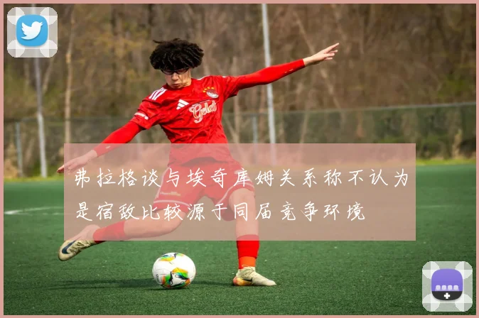 弗拉格谈与埃奇库姆关系称不认为是宿敌比较源于同届竞争环境