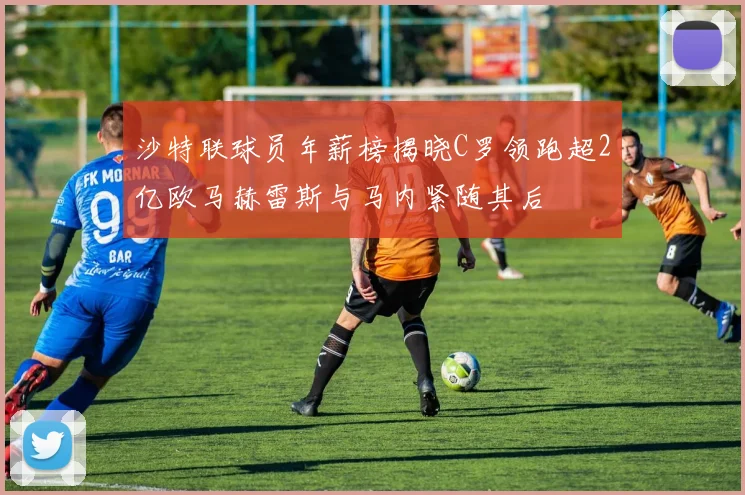 沙特联球员年薪榜揭晓C罗领跑超2亿欧马赫雷斯与马内紧随其后