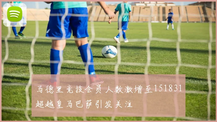 马德里竞技会员人数激增至151831超越皇马巴萨引发关注