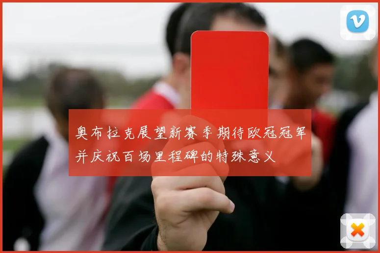 奥布拉克展望新赛季期待欧冠冠军并庆祝百场里程碑的特殊意义