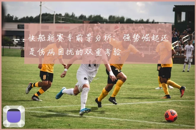 快船新赛季前景分析：强势崛起还是伤病困扰的双重考验