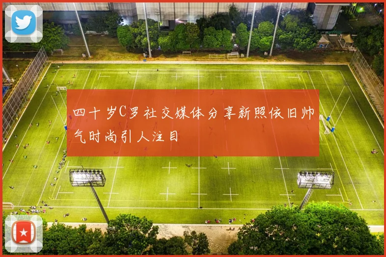 四十岁C罗社交媒体分享新照依旧帅气时尚引人注目