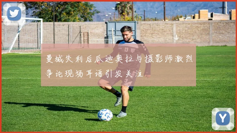 曼城失利后瓜迪奥拉与摄影师激烈争论现场耳语引发关注