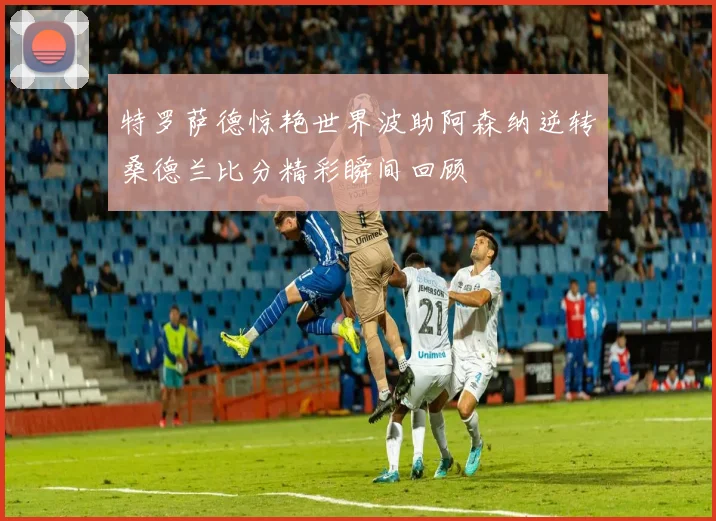 特罗萨德惊艳世界波助阿森纳逆转桑德兰比分精彩瞬间回顾