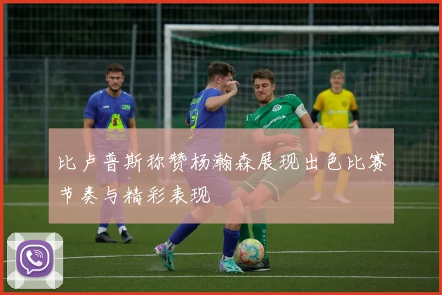 比卢普斯称赞杨瀚森展现出色比赛节奏与精彩表现