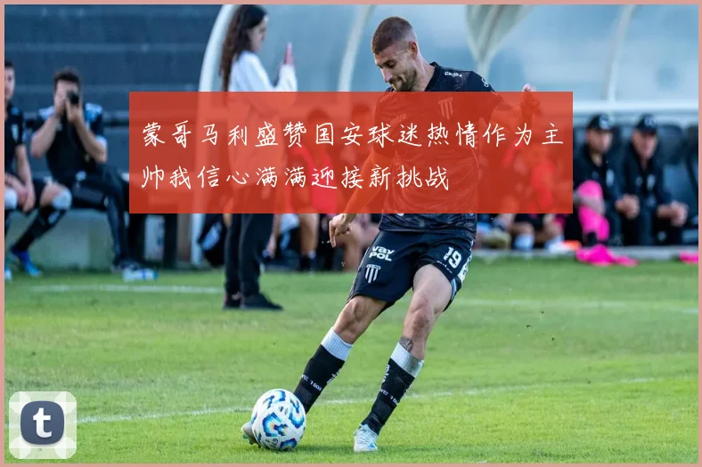 蒙哥马利盛赞国安球迷热情作为主帅我信心满满迎接新挑战