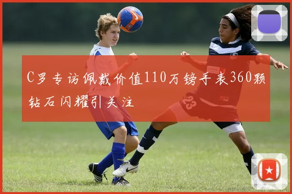 C罗专访佩戴价值110万镑手表360颗钻石闪耀引关注