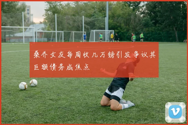 桑乔女友每周收几万镑引发争议其巨额债务成焦点