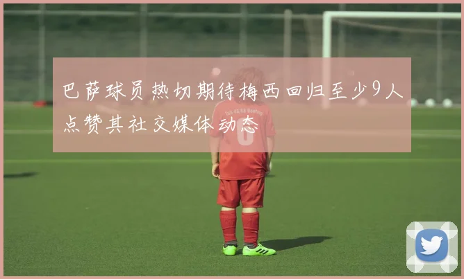 巴萨球员热切期待梅西回归至少9人点赞其社交媒体动态