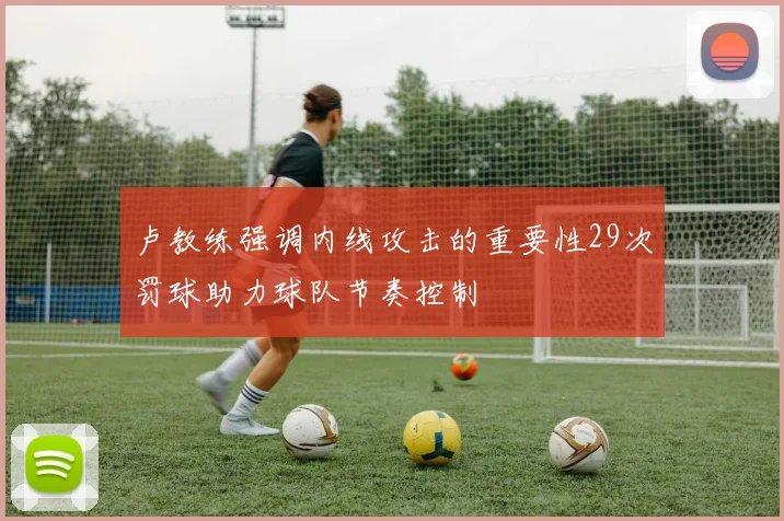 卢教练强调内线攻击的重要性29次罚球助力球队节奏控制