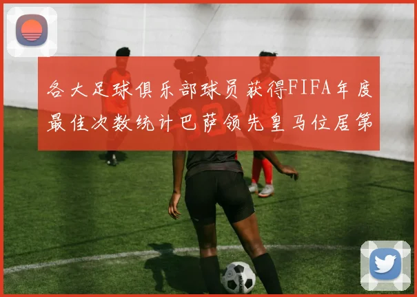 各大足球俱乐部球员获得FIFA年度最佳次数统计巴萨领先皇马位居第二