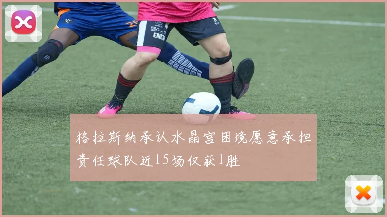 格拉斯纳承认水晶宫困境愿意承担责任球队近15场仅获1胜