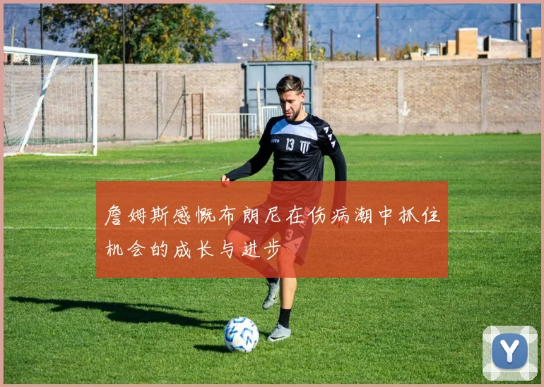 詹姆斯感慨布朗尼在伤病潮中抓住机会的成长与进步