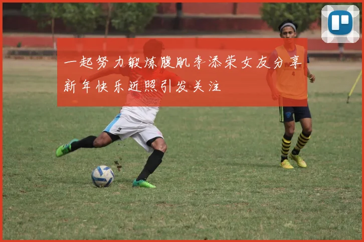 一起努力锻炼腹肌李添荣女友分享新年快乐近照引发关注