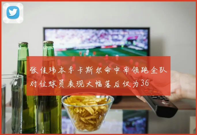 张佳玮本季卡斯尔命中率领跑全队对位球员表现大幅落后仅为36
