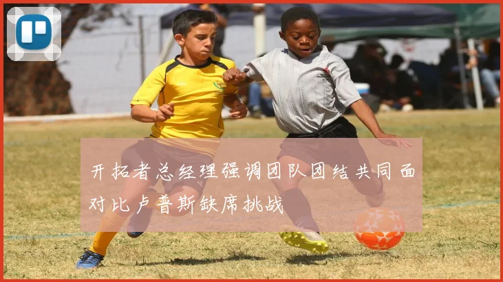 开拓者总经理强调团队团结共同面对比卢普斯缺席挑战
