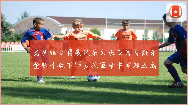 光头组合再展风采文班亚马与凯尔登联手砍下59分投篮命中率超五成