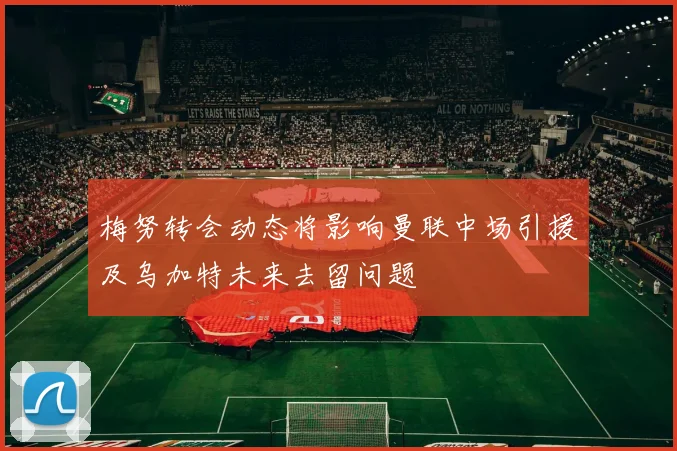 梅努转会动态将影响曼联中场引援及乌加特未来去留问题