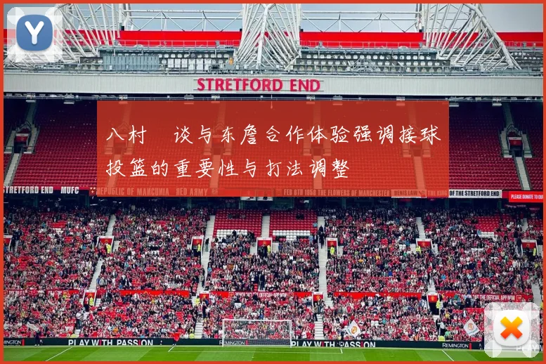 八村塁谈与东詹合作体验强调接球投篮的重要性与打法调整