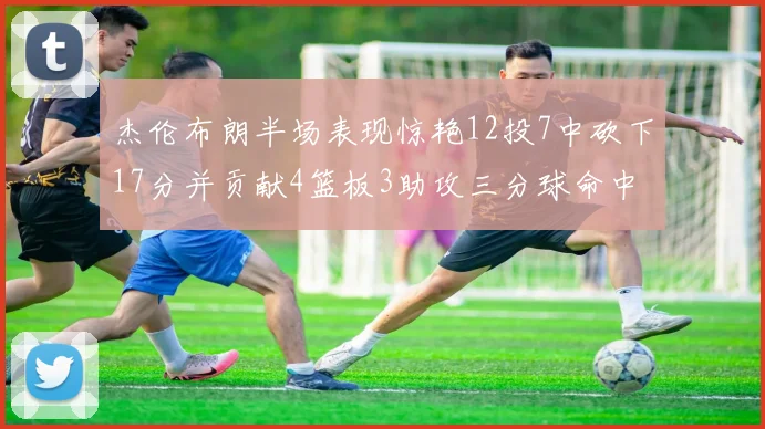 杰伦布朗半场表现惊艳12投7中砍下17分并贡献4篮板3助攻三分球命中率高达75
