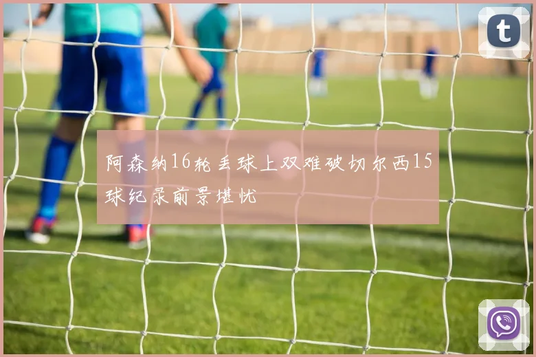 阿森纳16轮丢球上双难破切尔西15球纪录前景堪忧