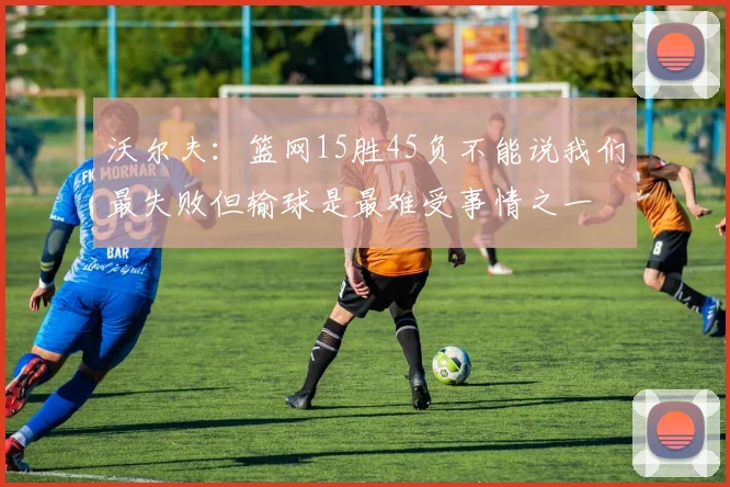 沃尔夫：篮网15胜45负不能说我们最失败但输球是最难受事情之一