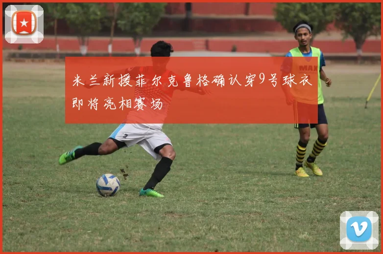 米兰新援菲尔克鲁格确认穿9号球衣即将亮相赛场