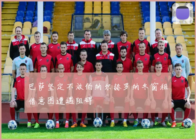 巴萨坚定不放伯纳尔赫罗纳冬窗租借意图遭遇阻碍