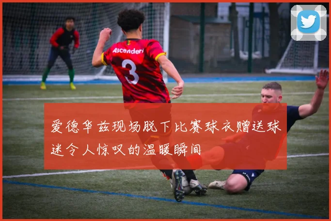 爱德华兹现场脱下比赛球衣赠送球迷令人惊叹的温暖瞬间